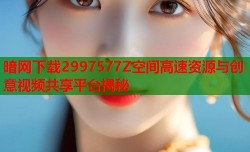 暗网下载2997577Z空间高速资源与创意视频共享平台揭秘