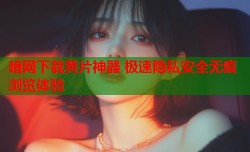 暗网下载黄片神器 极速隐私安全无痕浏览体验