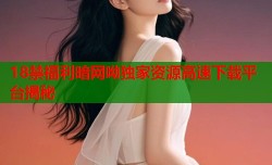 18禁福利暗网呦独家资源高速下载平台揭秘
