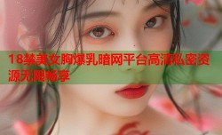 18禁美女胸爆乳暗网平台高清私密资源无限畅享