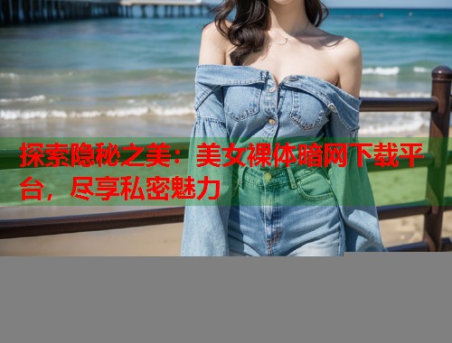 探索隐秘之美：美女裸体暗网下载平台，尽享私密魅力  第1张