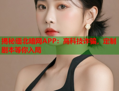 揭秘缅北暗网APP：高科技诈骗，定制剧本等你入局  第1张