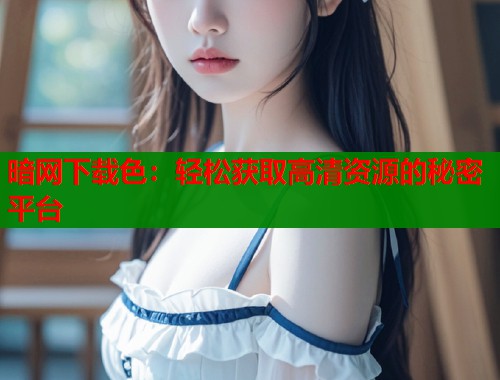 暗网下载色：轻松获取高清资源的秘密平台  第1张
