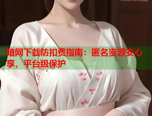 暗网下载防扣费指南：匿名资源安心享，平台级保护  第1张