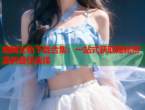 暗网女色下载合集：一站式获取隐秘资源的最佳选择  第1张