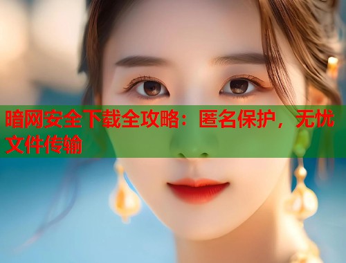 暗网安全下载全攻略：匿名保护，无忧文件传输  第2张