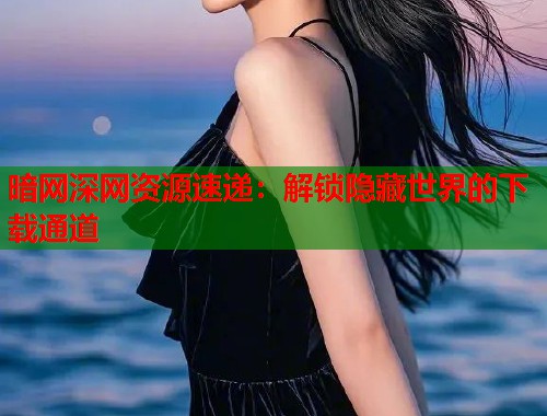 暗网深网资源速递：解锁隐藏世界的下载通道  第2张