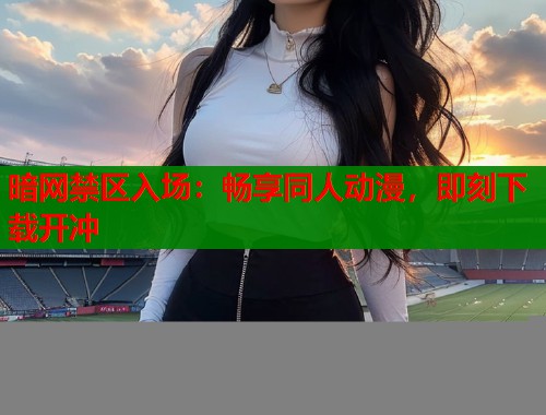 暗网禁区入场：畅享同人动漫，即刻下载开冲  第1张