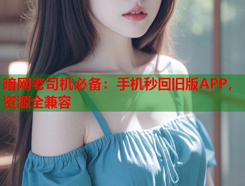 暗网老司机必备：手机秒回旧版APP，资源全兼容  第1张