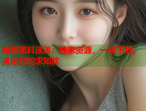 暗网黑料速递：独家资源，一键下载，满足你的求知欲  第1张