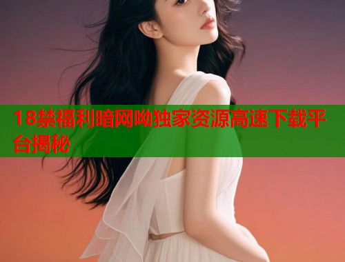 18禁福利暗网呦独家资源高速下载平台揭秘  第1张