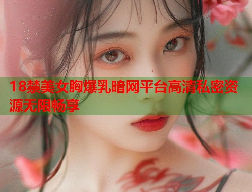 18禁美女胸爆乳暗网平台高清私密资源无限畅享  第1张