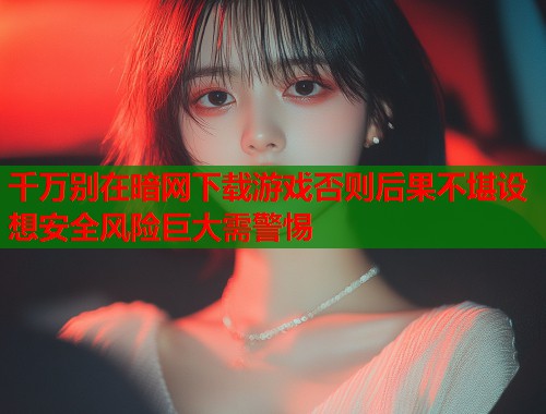 千万别在暗网下载游戏否则后果不堪设想安全风险巨大需警惕  第1张