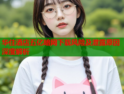 华住酒店五亿暗网下载风险及泄露原因深度解析  第1张