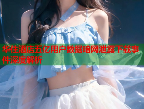 华住酒店五亿用户数据暗网泄露下载事件深度解析  第1张