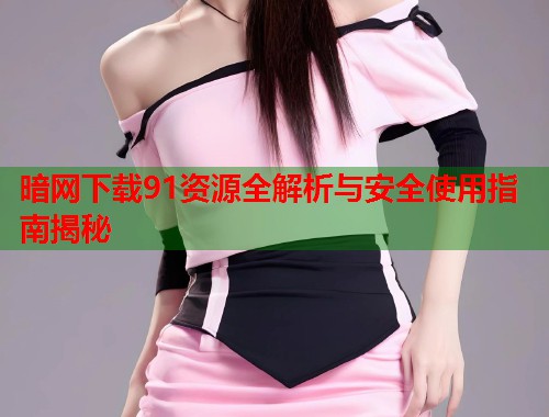 暗网下载91资源全解析与安全使用指南揭秘  第1张