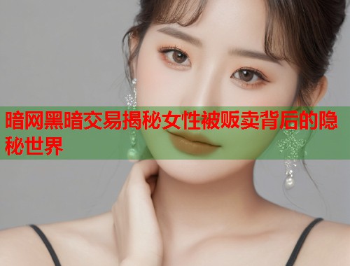 暗网黑暗交易揭秘女性被贩卖背后的隐秘世界 第1张 暗网黑暗交易揭秘女性被贩卖背后的隐秘世界 第1张