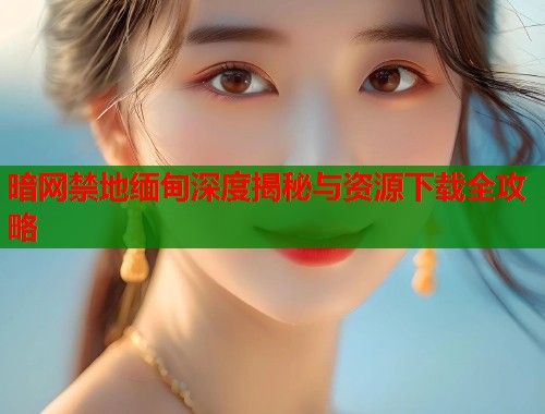 暗网禁地缅甸深度揭秘与资源下载全攻略 第1张 暗网禁地缅甸深度揭秘与资源下载全攻略 第1张